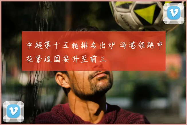 中超第十五轮排名出炉 海港领跑申花紧追国安升至前三