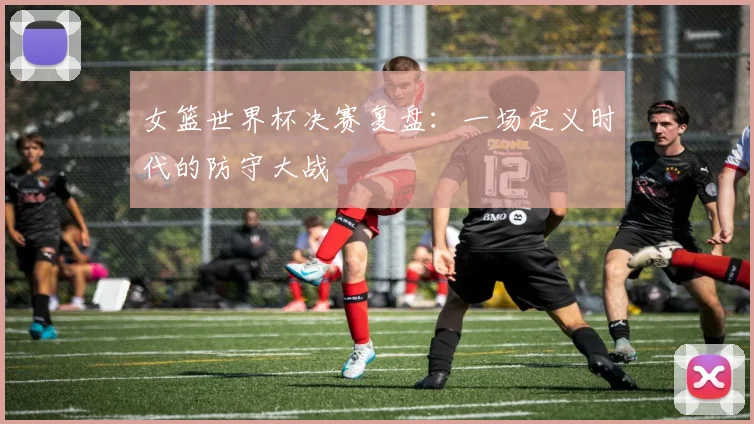 女篮世界杯决赛复盘：一场定义时代的防守大战